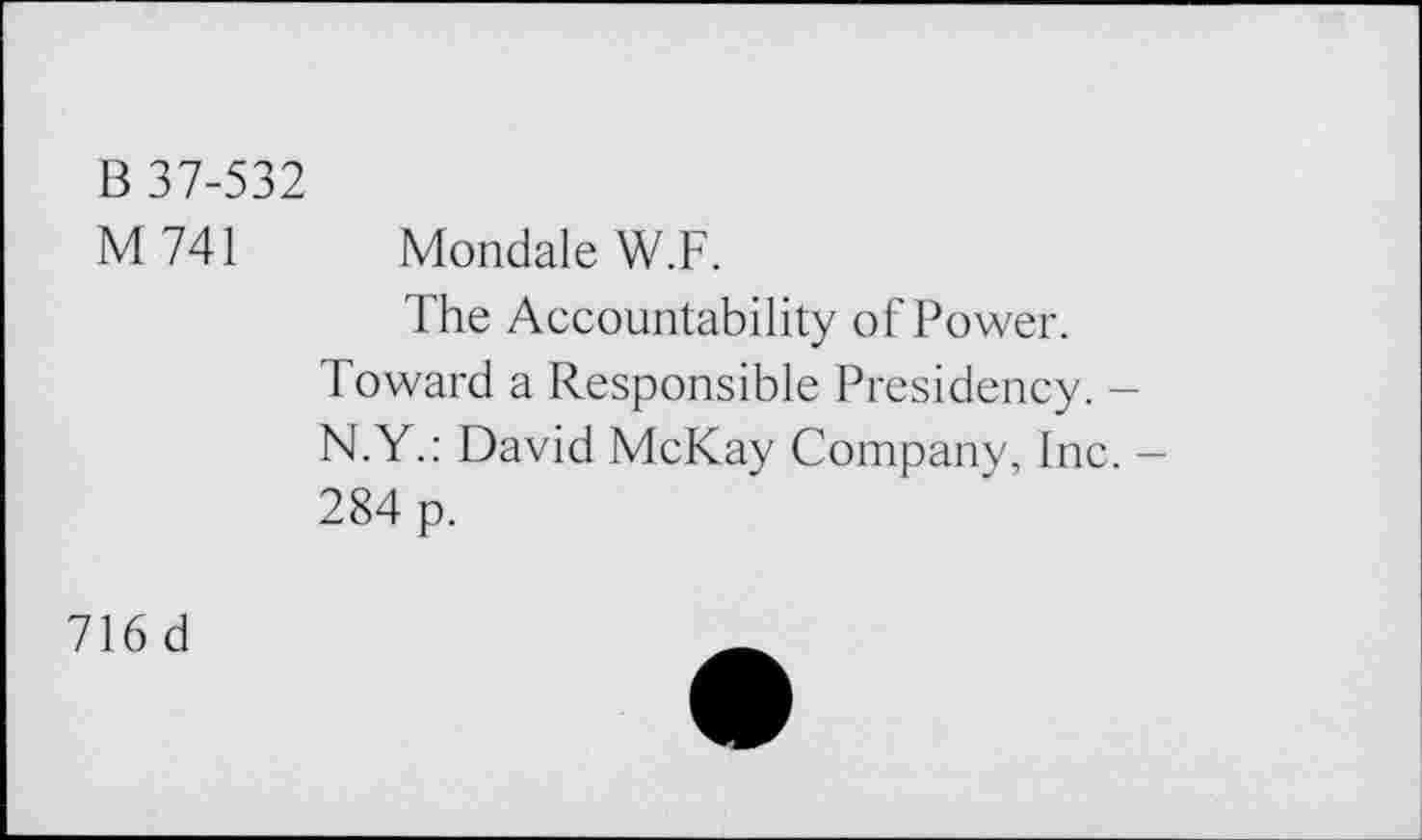 ﻿B 37-532
M741 Mondale W.F.
The Accountability of Power.
Toward a Responsible Presidency. -N.Y.: David McKay Company, Inc. -284 p.
716 d